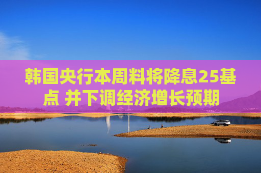 韩国央行本周料将降息25基点 并下调经济增长预期