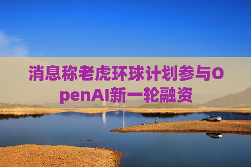 消息称老虎环球计划参与OpenAI新一轮融资