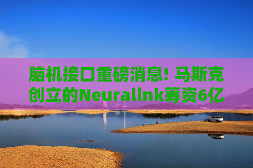 脑机接口重磅消息! 马斯克创立的Neuralink筹资6亿美元 估值触及90亿美元
