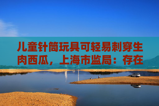 儿童针筒玩具可轻易刺穿生肉西瓜，上海市监局：存在安全隐患