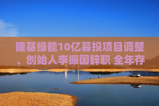 隆基绿能10亿募投项目调整、创始人李振国辞职 全年存货跌价超60亿、经营现金流罕见净流出47亿