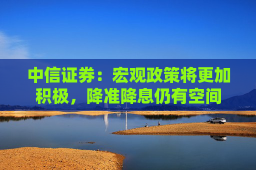 中信证券：宏观政策将更加积极，降准降息仍有空间