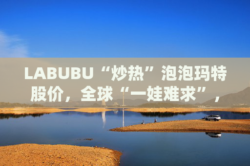 LABUBU“炒热”泡泡玛特股价，全球“一娃难求”，抢购潮下供应难题如何解？