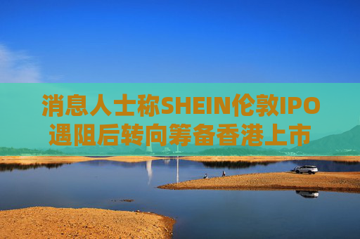 消息人士称SHEIN伦敦IPO遇阻后转向筹备香港上市