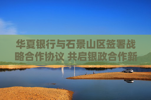 华夏银行与石景山区签署战略合作协议 共启银政合作新篇章