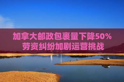 加拿大邮政包裹量下降50% 劳资纠纷加剧运营挑战