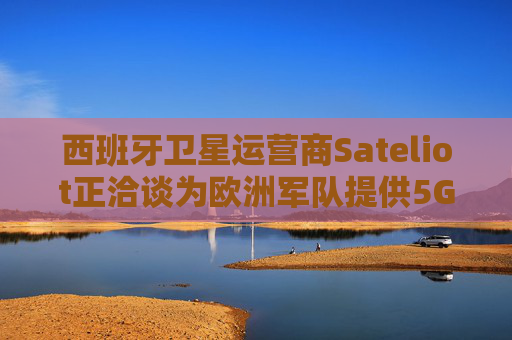 西班牙卫星运营商Sateliot正洽谈为欧洲军队提供5G服务