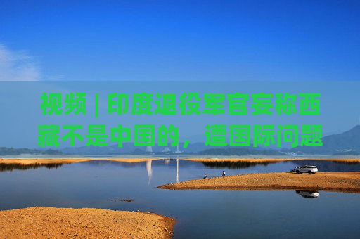 视频 | 印度退役军官妄称西藏不是中国的，遭国际问题学者怒怼：读读历史吧
