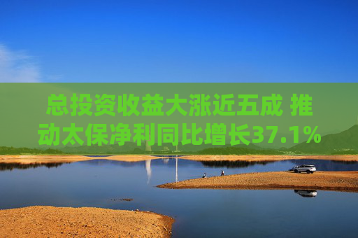 总投资收益大涨近五成 推动太保净利同比增长37.1%