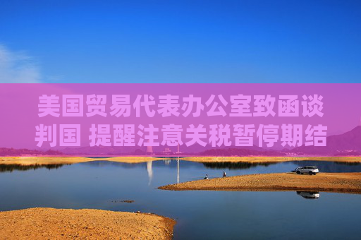 美国贸易代表办公室致函谈判国 提醒注意关税暂停期结束时间