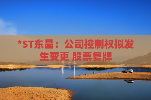 *ST东晶:公司控制权拟发生变更 股票复牌