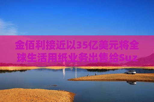 金佰利接近以35亿美元将全球生活用纸业务出售给Suzano