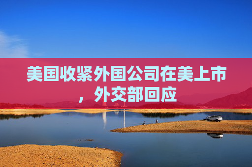 美国收紧外国公司在美上市，外交部回应