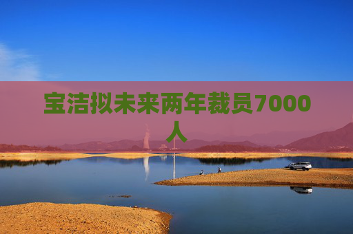 宝洁拟未来两年裁员7000人