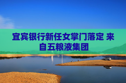 宜宾银行新任女掌门落定 来自五粮液集团