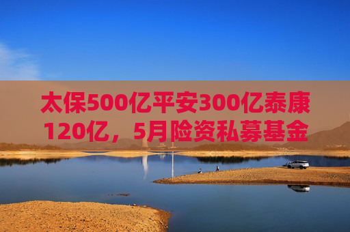 太保500亿平安300亿泰康120亿，5月险资私募基金大爆发，长钱长投为股市注入新动能