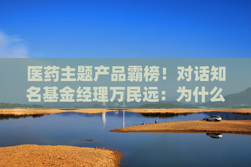 医药主题产品霸榜！对话知名基金经理万民远：为什么他说当下创新药“大部分都是纯炒”