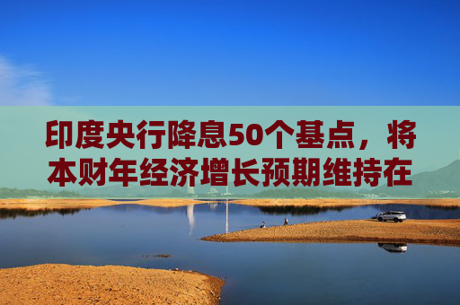 印度央行降息50个基点,将本财年经济增长预期维持在6.5%