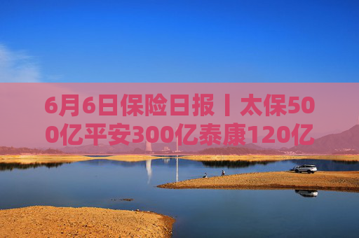 6月6日保险日报丨太保500亿平安300亿泰康120亿，5月险资私募基金大爆发！保险机构谁在逆势开“分店”？