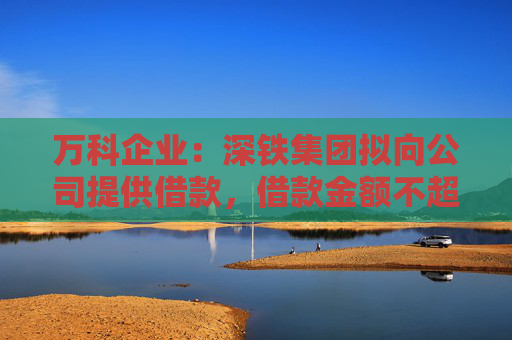 万科企业：深铁集团拟向公司提供借款，借款金额不超过30亿元