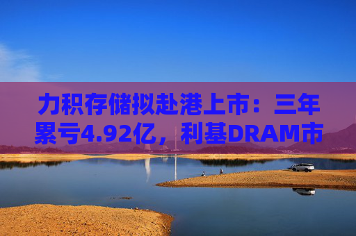 力积存储拟赴港上市：三年累亏4.92亿，利基DRAM市场“黑马”能否逆袭？