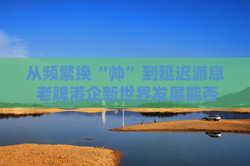 从频繁换“帅”到延迟派息 老牌港企新世界发展能否扭亏脱困