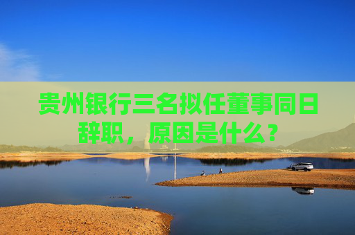 贵州银行三名拟任董事同日辞职，原因是什么？