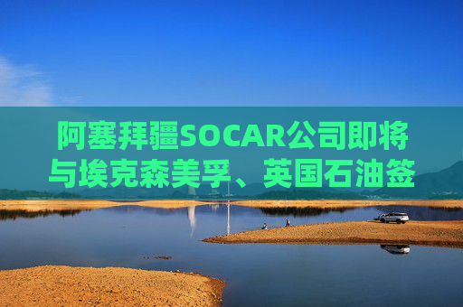 阿塞拜疆SOCAR公司即将与埃克森美孚、英国石油签署协议
