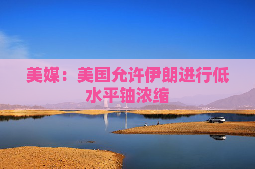 美媒：美国允许伊朗进行低水平铀浓缩