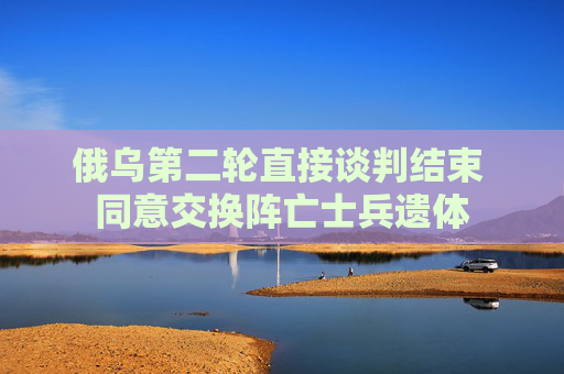 俄乌第二轮直接谈判结束 同意交换阵亡士兵遗体
