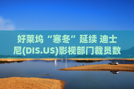 好莱坞“寒冬”延续 迪士尼(DIS.US)影视部门裁员数百人