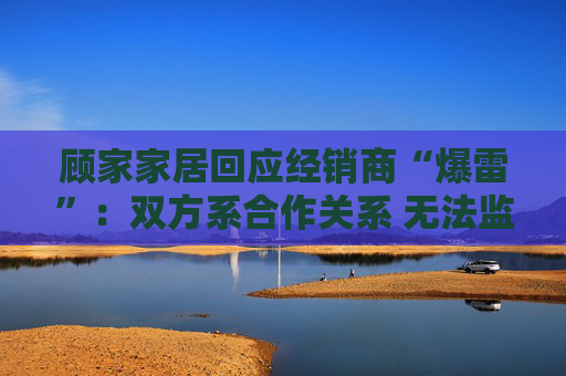 顾家家居回应经销商“爆雷”：双方系合作关系 无法监控预付款流向