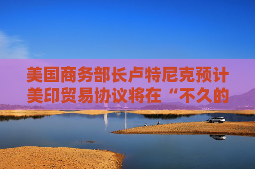 美国商务部长卢特尼克预计美印贸易协议将在“不久的将来”达成