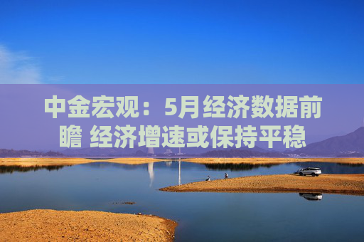 中金宏观：5月经济数据前瞻 经济增速或保持平稳