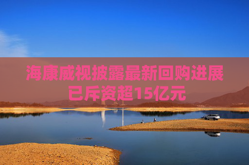 海康威视披露最新回购进展 已斥资超15亿元