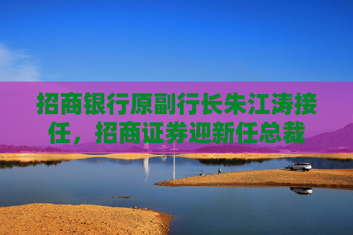 招商银行原副行长朱江涛接任，招商证券迎新任总裁
