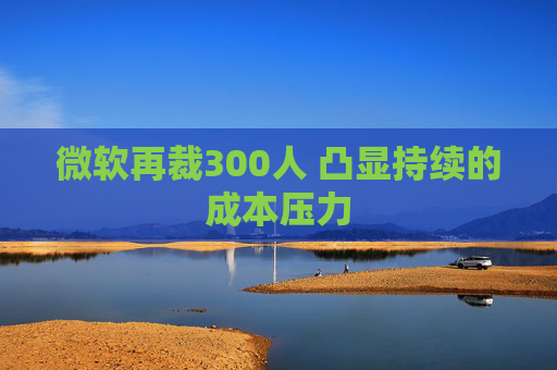 微软再裁300人 凸显持续的成本压力