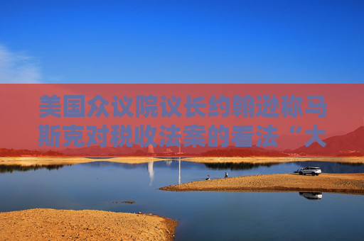 美国众议院议长约翰逊称马斯克对税收法案的看法“大错特错”