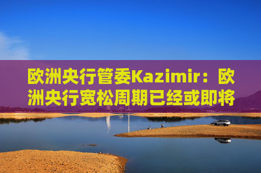 欧洲央行管委Kazimir：欧洲央行宽松周期已经或即将结束