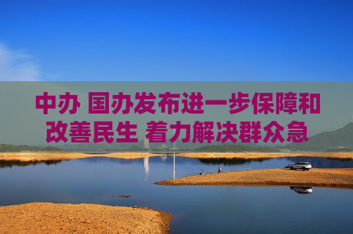 中办 国办发布进一步保障和改善民生 着力解决群众急难愁盼的意见（全文）