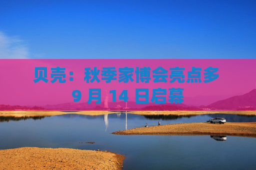贝壳：秋季家博会亮点多 9 月 14 日启幕