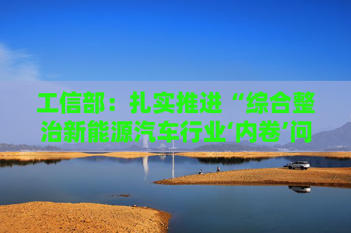 工信部：扎实推进“综合整治新能源汽车行业‘内卷’问题”等3项集中整治