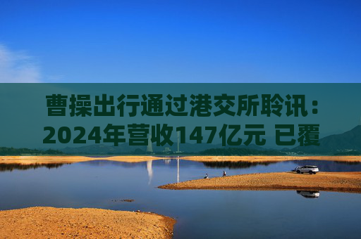 曹操出行通过港交所聆讯：2024年营收147亿元 已覆盖146座城市