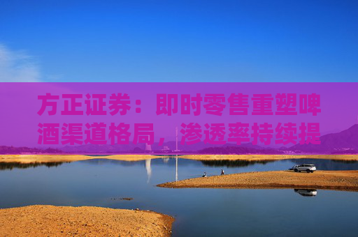 方正证券：即时零售重塑啤酒渠道格局，渗透率持续提升
