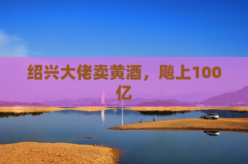 绍兴大佬卖黄酒，飚上100亿