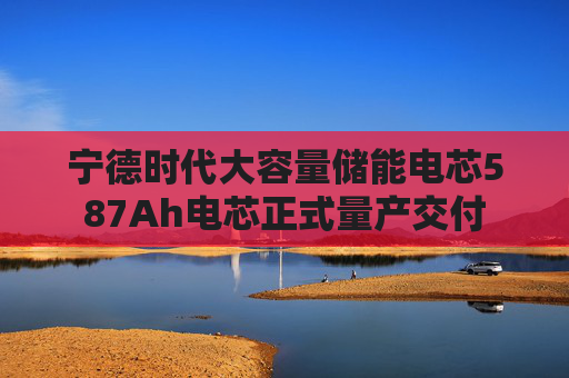 宁德时代大容量储能电芯587Ah电芯正式量产交付
