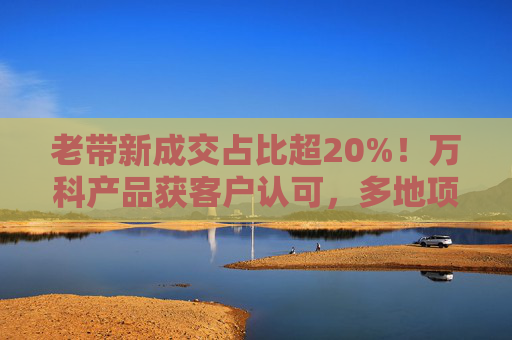 老带新成交占比超20%！万科产品获客户认可，多地项目获销冠