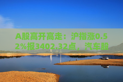 A股高开高走：沪指涨0.52%报3402.32点，汽车股全天强势