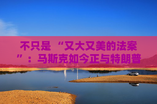 不只是 “又大又美的法案”：马斯克如今正与特朗普的多项议程 “开战”