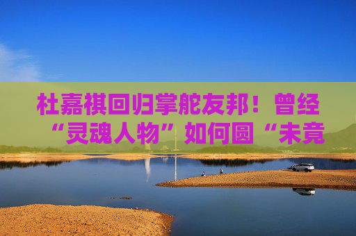 杜嘉祺回归掌舵友邦！曾经“灵魂人物”如何圆“未竟之梦”？